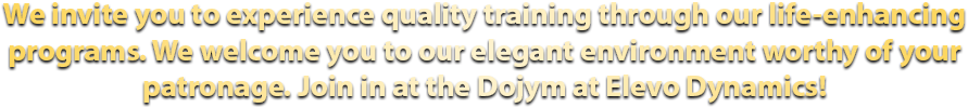 We invite you to experience quality training through our life-enhancing programs. We welcome you to our elegant environment worthy of your patronage. Join in at the Dojym at Elevo Dynamics!